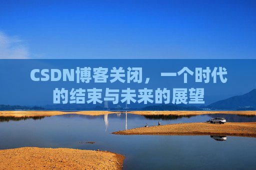 CSDN博客关闭，一个时代的结束与未来的展望